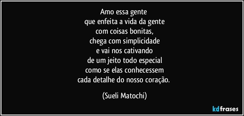 Amo essa gente 
que enfeita a vida da gente
com coisas bonitas,
chega com simplicidade
e vai nos cativando
de um jeito todo especial
como se elas conhecessem
cada detalhe do nosso coração. (Sueli Matochi)