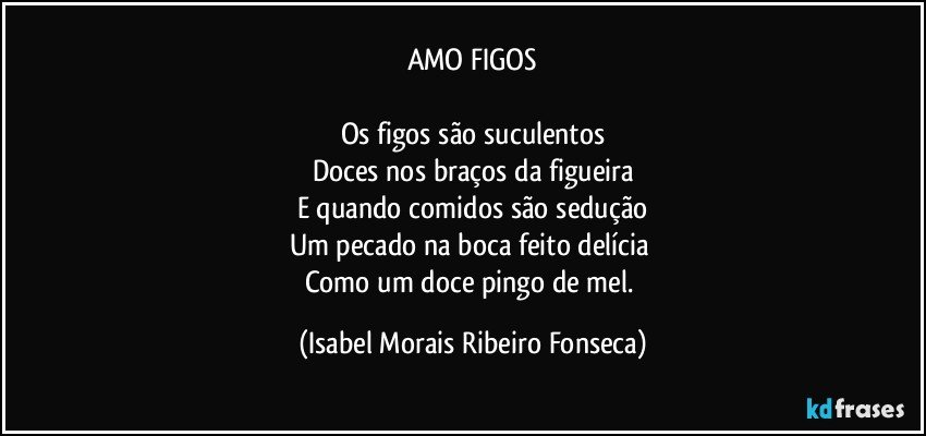 AMO FIGOS

Os figos são suculentos
Doces nos braços da figueira
E quando comidos são sedução
Um pecado na boca feito delícia 
Como um doce pingo de mel. (Isabel Morais Ribeiro Fonseca)