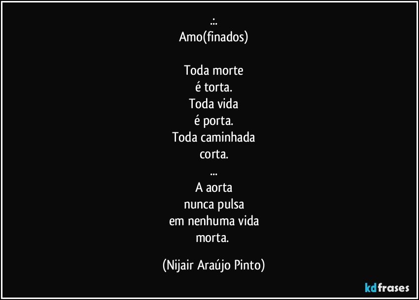 .:.
Amo(finados)

Toda morte
é torta.
Toda vida
é porta.
Toda caminhada
corta.
...
A aorta
nunca pulsa
em nenhuma vida
morta. (Nijair Araújo Pinto)