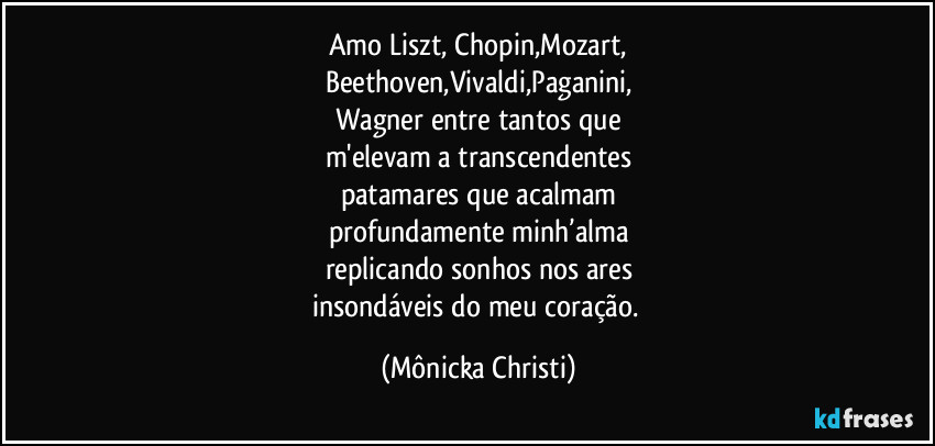 Amo Liszt, Chopin,Mozart,
Beethoven,Vivaldi,Paganini,
Wagner entre tantos que
m'elevam a transcendentes
patamares que acalmam
profundamente minh’alma
replicando sonhos nos ares
insondáveis do meu coração. (Mônicka Christi)