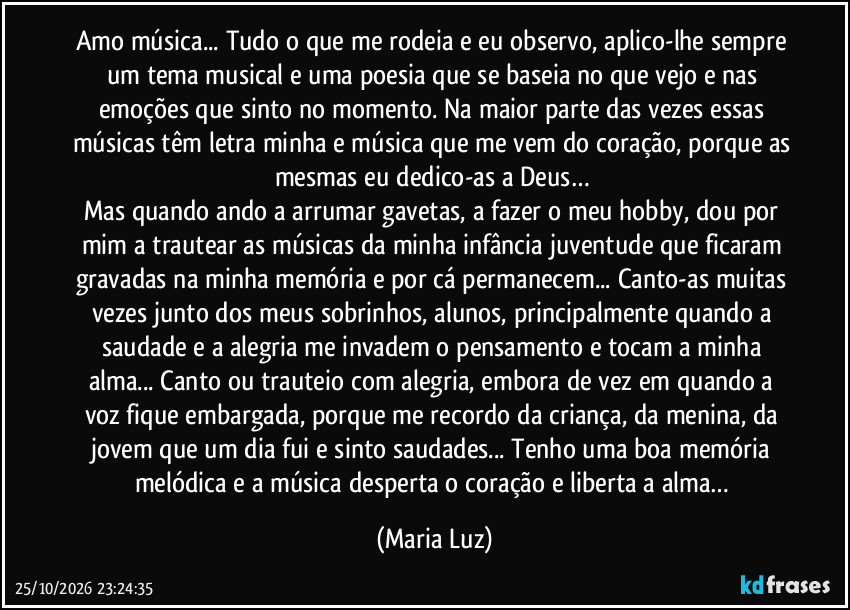 Amo música... Tudo o que me rodeia e eu observo,  aplico-lhe sempre um tema musical e uma poesia que se baseia no que vejo e nas emoções que sinto no momento. Na maior parte das vezes essas músicas têm letra minha e música que me vem do coração, porque as mesmas eu dedico-as a Deus… 
Mas quando ando a arrumar gavetas, a fazer o meu hobby, dou por mim a trautear as músicas da minha infância/juventude que ficaram gravadas na minha memória e por cá permanecem... Canto-as muitas vezes junto dos meus sobrinhos, alunos, principalmente quando a saudade e a alegria me invadem o pensamento e tocam a minha alma...  Canto ou trauteio com alegria, embora de vez em quando a voz fique embargada, porque me recordo da criança, da menina, da jovem que um dia fui e sinto saudades... Tenho uma boa memória melódica e a música desperta o coração e liberta a alma… (Maria Luz)