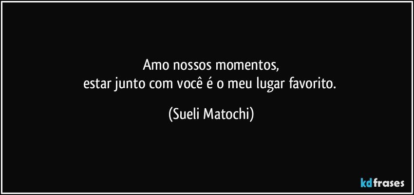 Amo nossos momentos,
estar junto com você é o meu lugar favorito. (Sueli Matochi)