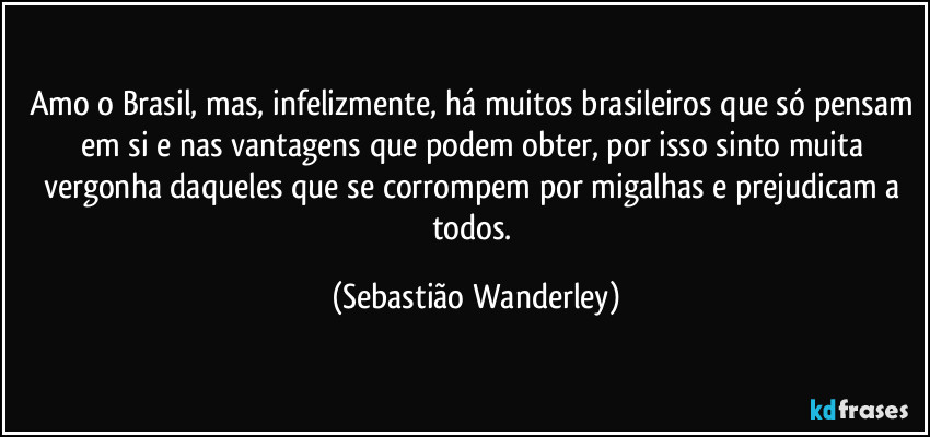 Amo o Brasil, mas, infelizmente, há muitos brasileiros que só pensam em si e nas vantagens que podem obter, por isso sinto muita vergonha daqueles que se corrompem por migalhas e prejudicam a todos. (Sebastião Wanderley)