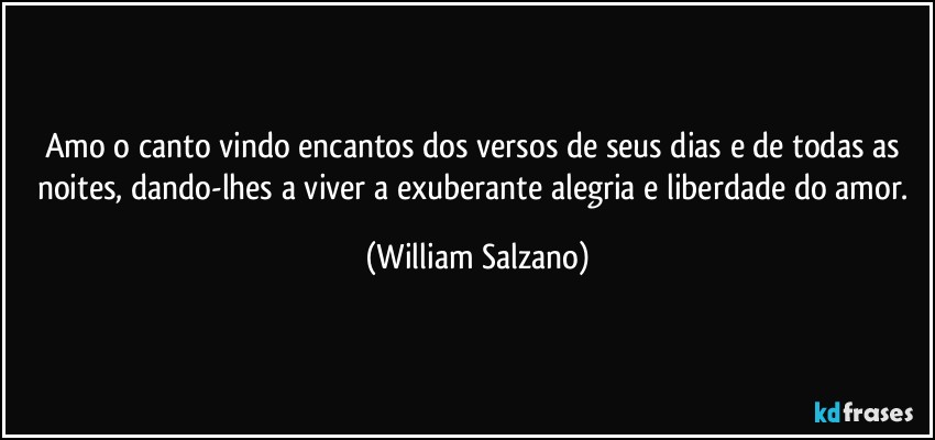 Amo o canto vindo encantos dos versos de seus dias e de todas as noites, dando-lhes a viver a exuberante alegria e liberdade do amor. (William Salzano)