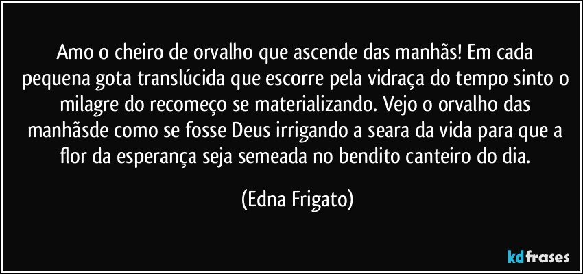 Amo o cheiro de orvalho que ascende  das manhãs! Em cada pequena gota translúcida que escorre pela vidraça do tempo sinto o milagre do recomeço se materializando. Vejo o orvalho das manhãsde como se fosse Deus irrigando a seara da vida para que a flor da esperança seja semeada no bendito canteiro do dia. (Edna Frigato)