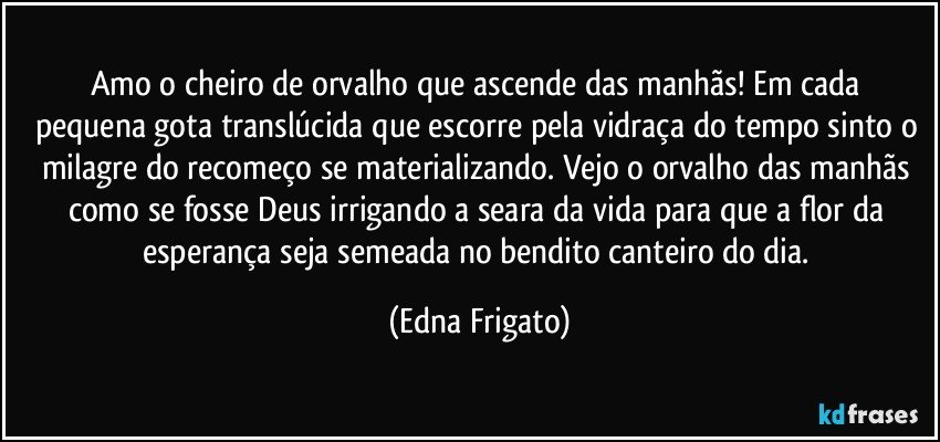 Amo o cheiro de orvalho que ascende  das manhãs! Em cada pequena gota translúcida que escorre pela vidraça do tempo sinto o milagre do recomeço se materializando. Vejo o orvalho das manhãs como se fosse Deus irrigando a seara da vida para que a flor da esperança seja semeada no bendito canteiro do dia. (Edna Frigato)