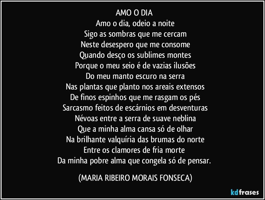 AMO O DIA 
Amo o dia, odeio a noite
Sigo as sombras que me cercam
Neste desespero que me consome
Quando desço os sublimes montes
Porque o meu seio é de vazias ilusões
Do meu manto escuro na serra
Nas plantas que planto nos areais extensos
De finos espinhos que me rasgam os pés
Sarcasmo feitos de escárnios em desventuras
Névoas entre a serra de suave neblina
Que a minha alma cansa só de olhar
Na brilhante valquíria das brumas do norte
Entre os clamores de fria morte 
Da minha pobre alma que congela só de pensar. (MARIA RIBEIRO MORAIS FONSECA)