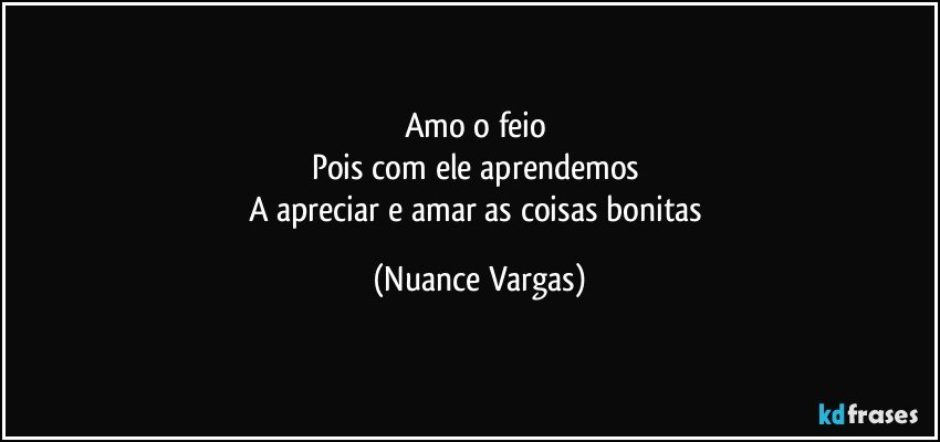 Amo o feio 
Pois com ele aprendemos 
A apreciar e amar as coisas bonitas (Nuance Vargas)