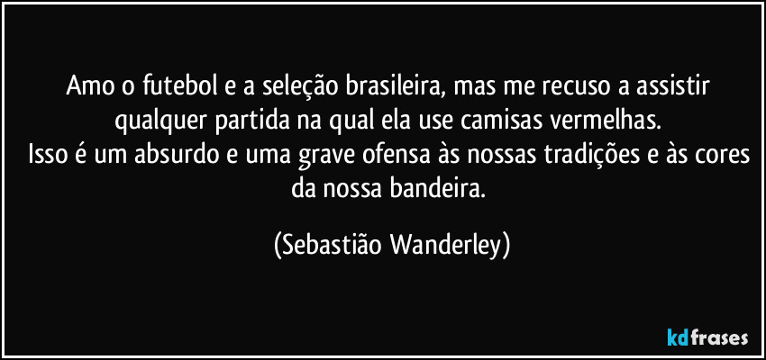 Amo o futebol e a seleção brasileira, mas me recuso a assistir qualquer partida na qual ela use camisas vermelhas. 
Isso é um absurdo e uma grave ofensa às nossas tradições e às cores da nossa bandeira. (Sebastião Wanderley)