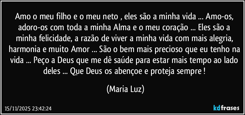 Amo o meu filho e o meu neto , eles são a minha vida ... Amo-os, adoro-os com toda a minha Alma e o meu coração ... Eles são a minha felicidade, a razão de viver a minha vida com mais alegria, harmonia e muito Amor ... São o bem mais precioso que eu tenho na vida ... Peço a Deus que me dê saúde para estar mais tempo ao lado deles ... Que Deus os abençoe e proteja sempre ! (Maria Luz)