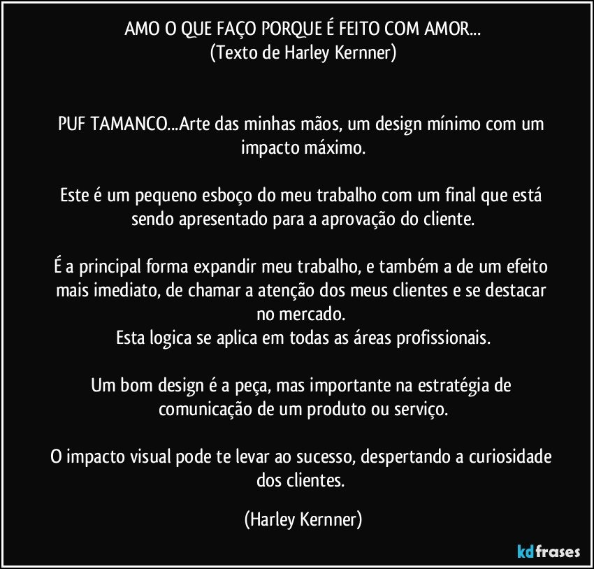 AMO O QUE FAÇO PORQUE É FEITO COM AMOR...
(Texto de Harley Kernner)


PUF TAMANCO...Arte das minhas mãos, um design mínimo com um impacto máximo.

Este é um pequeno esboço   do meu trabalho com um final que está sendo apresentado para a aprovação do cliente.

É a principal forma expandir meu trabalho, e também a de um efeito mais imediato, de chamar a atenção dos meus clientes e se destacar no mercado. 
Esta logica se aplica em todas as áreas profissionais.

Um bom design é a peça, mas importante na estratégia de comunicação de um produto ou serviço.

O impacto visual pode te levar ao sucesso, despertando a curiosidade dos clientes. (Harley Kernner)