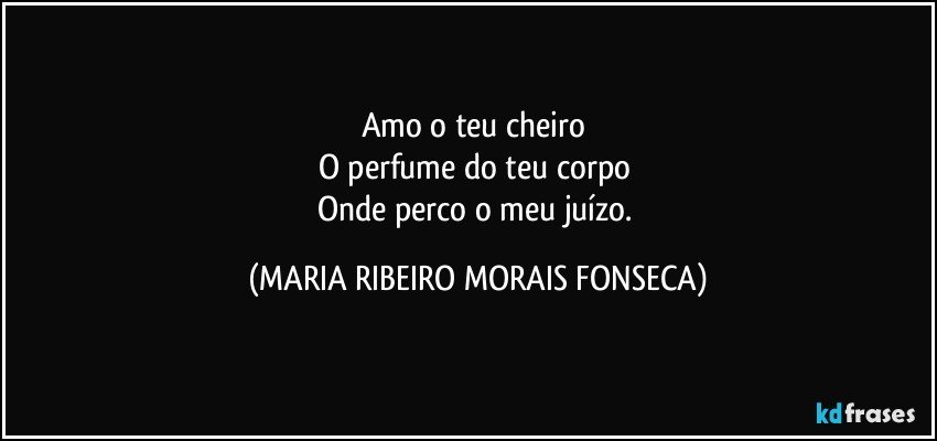 Amo o teu cheiro 
O perfume do teu corpo 
Onde perco o meu juízo. (MARIA RIBEIRO MORAIS FONSECA)