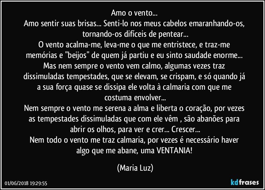 Amo o vento... 
Amo sentir suas brisas... Senti-lo nos meus cabelos emaranhando-os, tornando-os difíceis de pentear...
O vento acalma-me, leva-me o que me entristece, e traz-me memórias e "beijos" de quem já partiu e eu sinto saudade enorme... Mas nem sempre o vento vem calmo, algumas  vezes traz dissimuladas tempestades, que se elevam, se crispam, e só quando já a sua força quase se dissipa ele volta à calmaria com que me costuma envolver...
Nem sempre o vento me serena a alma e liberta o coração, por vezes as tempestades dissimuladas que com ele vêm , são abanões para abrir os olhos, para ver e crer... Crescer...
Nem todo o vento me traz calmaria, por vezes é necessário haver algo que me abane, uma VENTANIA! (Maria Luz)