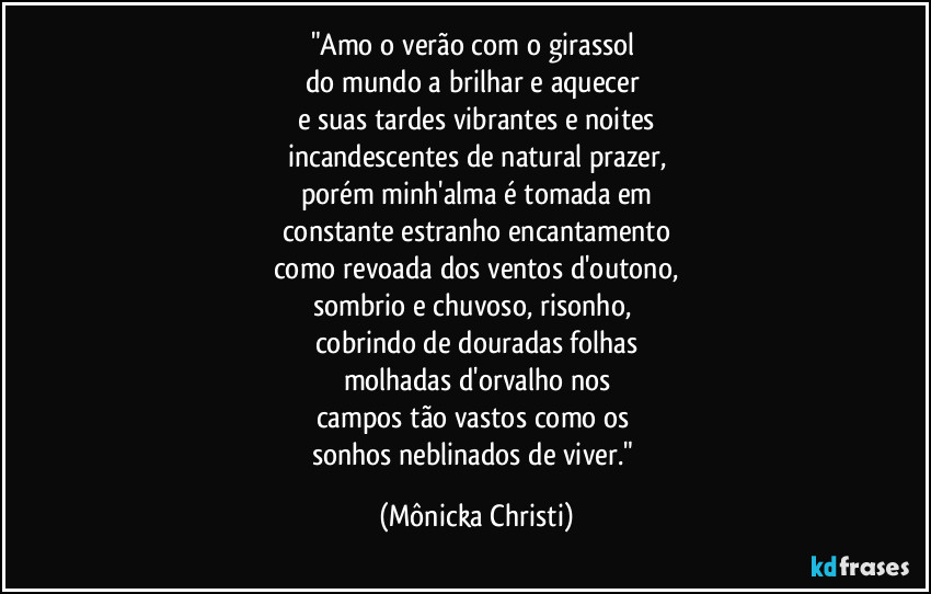 "Amo o verão com o girassol 
do mundo a brilhar e aquecer 
e suas tardes vibrantes e noites
incandescentes de natural prazer,
porém minh'alma é tomada em
constante estranho encantamento
como revoada dos ventos d'outono,
sombrio e chuvoso, risonho,  
cobrindo de douradas folhas
molhadas d'orvalho nos
campos tão vastos como os 
sonhos neblinados de viver." (Mônicka Christi)