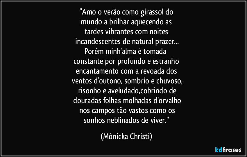 "Amo o verão como girassol do
mundo a brilhar aquecendo as
tardes vibrantes com noites
incandescentes de natural prazer...
Porém minh'alma é tomada
constante por profundo e estranho
encantamento com a revoada dos
ventos d'outono, sombrio e chuvoso,
risonho e aveludado,cobrindo de
douradas folhas molhadas d'orvalho
nos campos tão vastos como os
sonhos neblinados de viver." (Mônicka Christi)
