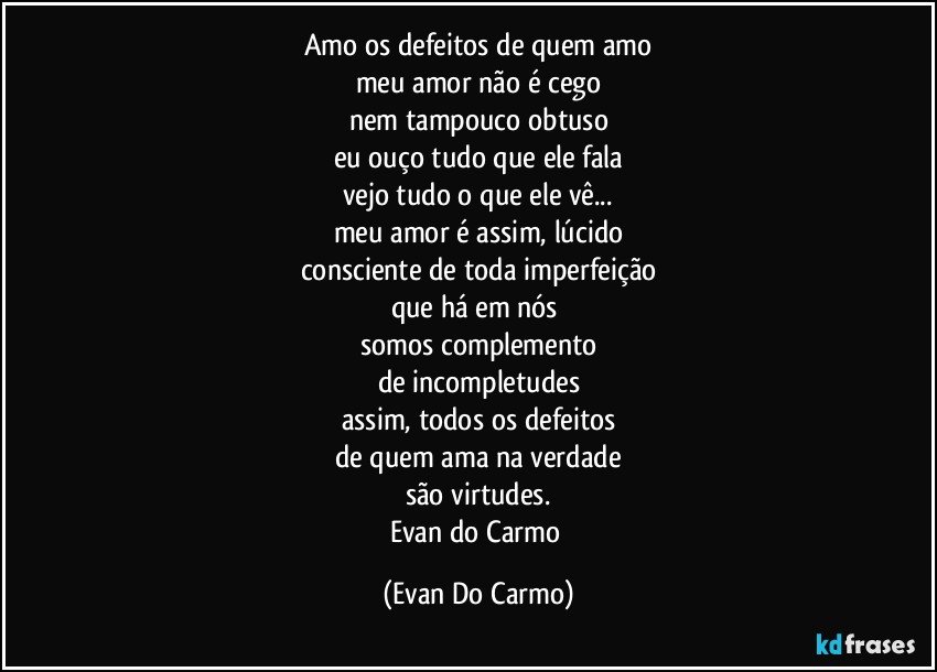 amo os defeitos de quem amo
meu amor não é cego
nem tampouco obtuso
eu ouço tudo que ele fala
vejo tudo o que ele vê...
meu amor é assim, lúcido
consciente de toda imperfeição
que há em nós 
somos complemento
de incompletudes
assim, todos os defeitos
de quem ama na verdade
são virtudes.
Evan do Carmo (Evan Do Carmo)