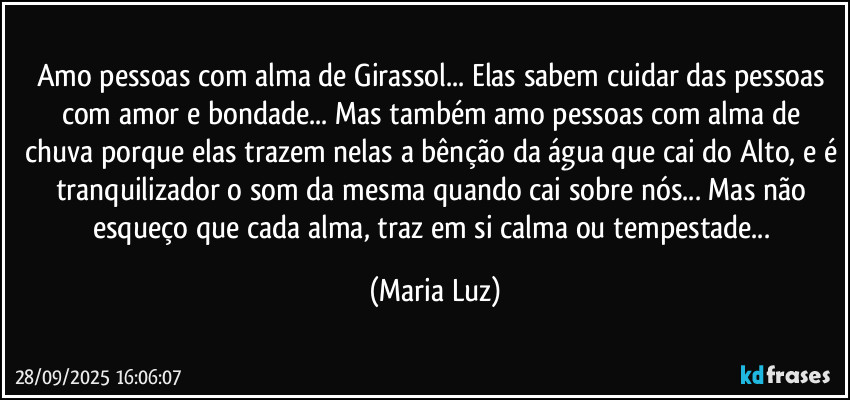 Amo pessoas com alma de Girassol... Elas sabem cuidar das pessoas com amor e bondade... Mas também amo pessoas com alma de chuva porque elas trazem nelas a bênção da água que cai do Alto, e é tranquilizador o som da mesma quando cai sobre nós... Mas não esqueço que cada alma, traz em si calma ou tempestade... (Maria Luz)