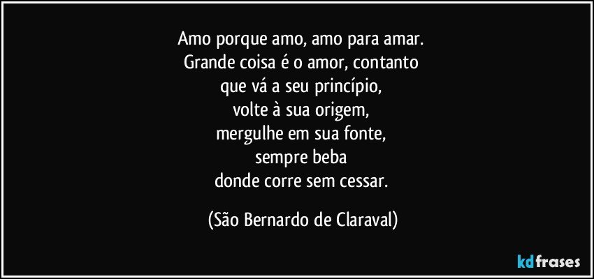 Amo porque amo, amo para amar. 
Grande coisa é o amor, contanto 
que vá a seu princípio, 
volte à sua origem, 
mergulhe em sua fonte, 
sempre beba 
donde corre sem cessar. (São Bernardo de Claraval)