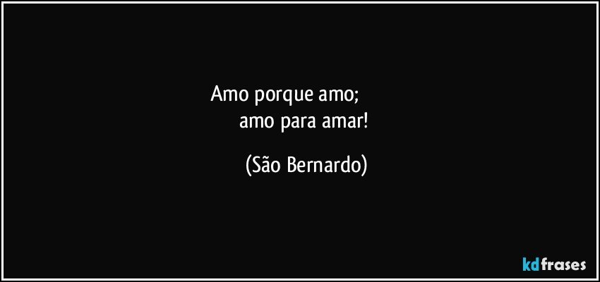 Amo porque amo;                             
amo para amar! (São Bernardo)