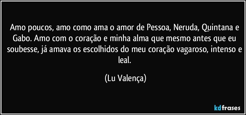 Amo poucos, amo como ama o amor de Pessoa, Neruda, Quintana e Gabo. Amo com o coração e minha alma que mesmo antes que eu soubesse, já amava os escolhidos do meu coração vagaroso, intenso e leal. (Lu Valença)