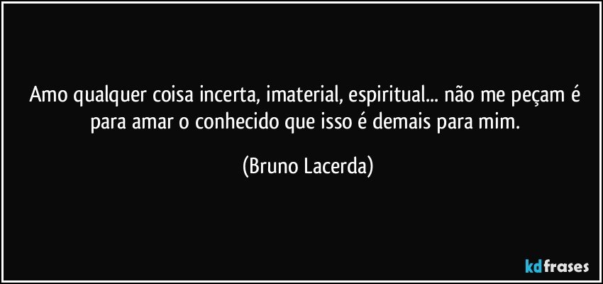 Amo qualquer coisa incerta, imaterial, espiritual... não me peçam é para amar o conhecido que isso é demais para mim. (Bruno Lacerda)
