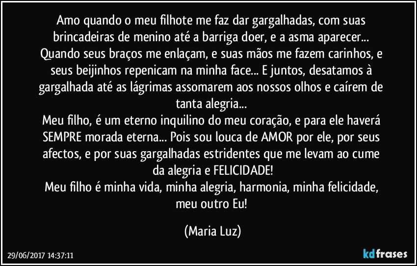 Amo quando o meu filhote me faz dar gargalhadas, com suas brincadeiras de menino até a barriga doer, e a asma aparecer... Quando seus braços me enlaçam, e suas mãos me fazem carinhos, e seus beijinhos repenicam na minha face... E juntos, desatamos à gargalhada até as lágrimas assomarem aos nossos olhos e caírem de tanta alegria... 
Meu filho, é um eterno inquilino do meu coração, e para ele haverá SEMPRE morada eterna... Pois sou louca de AMOR por ele, por seus afectos, e por suas gargalhadas estridentes que me levam ao cume da alegria e FELICIDADE!
Meu filho é minha vida, minha alegria, harmonia, minha felicidade, meu outro Eu! (Maria Luz)