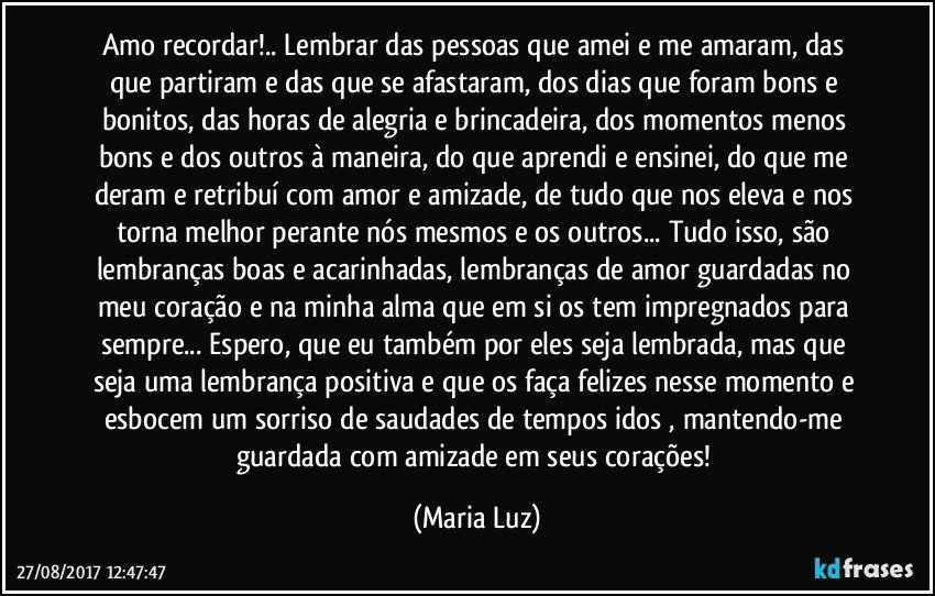 Amo recordar!.. Lembrar das pessoas que amei e me amaram, das que partiram e das que se afastaram, dos dias  que foram bons e bonitos, das horas de alegria e brincadeira, dos momentos menos bons e dos outros à maneira, do que aprendi e ensinei, do que me deram e retribuí com amor e amizade, de tudo que nos eleva e nos torna melhor perante nós mesmos e os outros...  Tudo isso, são lembranças boas e acarinhadas, lembranças de amor guardadas no meu coração e na minha alma que em si os tem impregnados para sempre... Espero, que eu também por eles seja lembrada, mas que seja uma lembrança positiva e que os faça felizes nesse momento e esbocem um sorriso de saudades de tempos idos , mantendo-me guardada com amizade em seus corações! (Maria Luz)