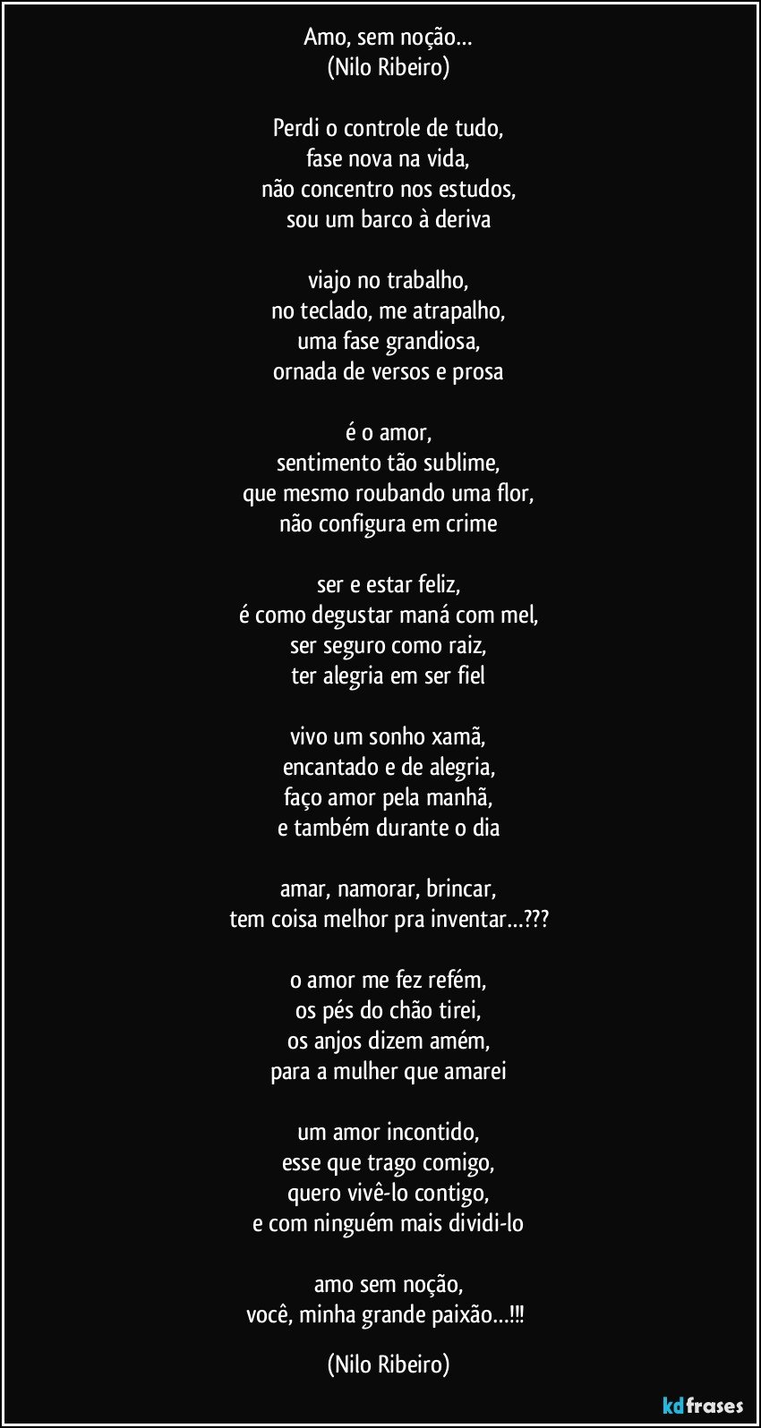 Amo, sem noção…
(Nilo Ribeiro)

Perdi o controle de tudo,
fase nova na vida,
não concentro nos estudos,
sou um barco à deriva

viajo no trabalho,
no teclado, me atrapalho,
uma fase grandiosa,
ornada de versos e prosa

é o amor,
sentimento tão sublime,
que mesmo roubando uma flor,
não configura em crime

ser e estar feliz,
é como degustar maná com mel,
ser seguro como raiz,
ter alegria em ser fiel

vivo um sonho xamã,
encantado e de alegria,
faço amor pela manhã,
e também durante o dia

amar, namorar, brincar,
tem coisa melhor pra inventar…???

o amor me fez refém,
os pés do chão tirei,
os anjos dizem amém,
para a mulher que amarei

um amor incontido,
esse que trago comigo,
quero vivê-lo contigo,
e com ninguém mais dividi-lo

amo sem noção,
você, minha grande paixão…!!! (Nilo Ribeiro)