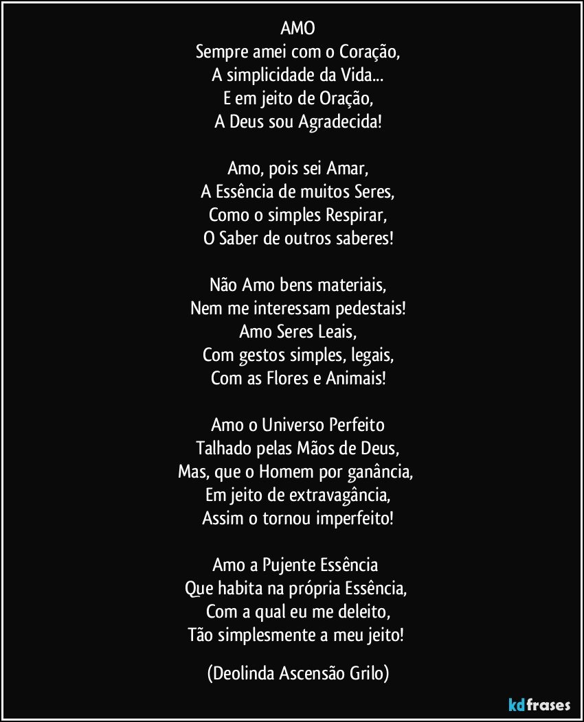 AMO
Sempre amei com o Coração,
A simplicidade da Vida...
E em jeito de Oração,
A Deus sou Agradecida!

Amo, pois sei Amar,
A Essência de muitos Seres,
Como o simples Respirar,
O Saber de outros saberes!

Não Amo bens materiais,
Nem me interessam pedestais!
Amo  Seres Leais,
Com gestos simples, legais,
Com as Flores e Animais!

Amo o Universo Perfeito
Talhado pelas Mãos de Deus,
Mas, que o Homem por ganância, 
Em jeito de extravagância,
Assim o tornou imperfeito!

Amo a Pujente Essência 
Que habita na própria Essência, 
Com a qual eu me deleito,
Tão simplesmente a meu jeito! (Deolinda Ascensão Grilo)