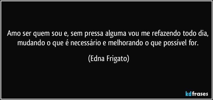 Amo ser quem sou e, sem pressa alguma vou me refazendo todo dia, mudando o que é necessário e melhorando o que possível for. (Edna Frigato)