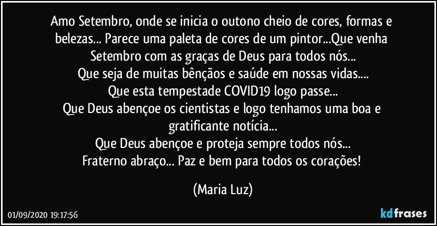 Amo Setembro, onde se inicia o outono cheio de cores, formas e belezas... Parece uma paleta de cores de um pintor...Que venha Setembro com as graças de Deus para todos nós...
Que seja de muitas bênçãos e saúde em nossas vidas...
Que esta tempestade COVID19 logo passe...
Que Deus abençoe os cientistas e logo tenhamos uma boa e gratificante notícia...
Que Deus abençoe e proteja sempre todos nós...
Fraterno abraço... Paz e bem para todos os corações! (Maria Luz)