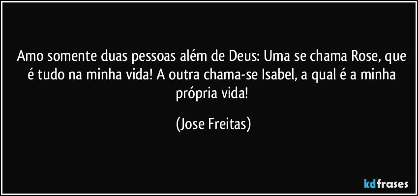 Amo somente  duas pessoas além de Deus: Uma se chama Rose, que é tudo na minha vida! A outra chama-se Isabel, a qual é a minha própria vida! (Jose Freitas)