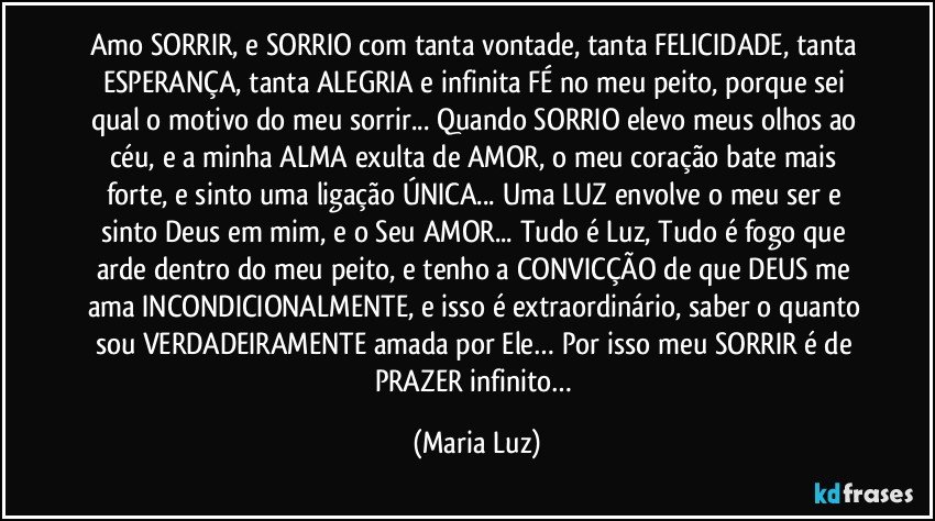 Amo SORRIR, e SORRIO com tanta vontade, tanta FELICIDADE, tanta ESPERANÇA, tanta ALEGRIA e infinita FÉ no meu peito, porque sei qual o motivo do meu sorrir... Quando SORRIO elevo meus olhos ao céu, e a minha ALMA exulta de AMOR, o meu coração bate mais forte, e sinto uma ligação ÚNICA... Uma LUZ envolve o meu ser e sinto Deus em mim, e o Seu AMOR... Tudo é Luz, Tudo é fogo que arde dentro do meu peito, e tenho a CONVICÇÃO de que DEUS me ama INCONDICIONALMENTE, e isso é extraordinário, saber o quanto sou VERDADEIRAMENTE amada por Ele… Por isso meu SORRIR é de PRAZER infinito… (Maria Luz)