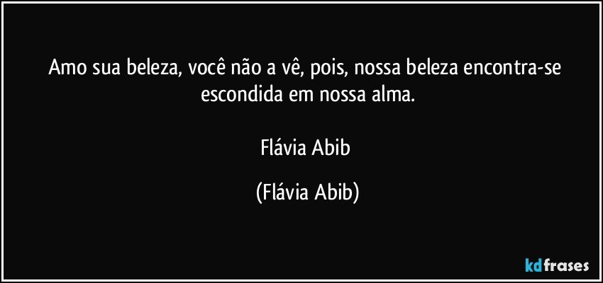 Amo sua beleza, você não a vê, pois, nossa beleza encontra-se escondida em nossa alma.

Flávia Abib (Flávia Abib)