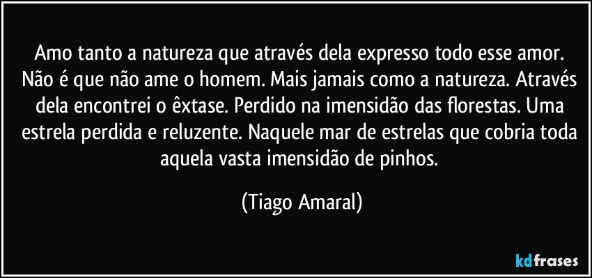 Amo tanto a natureza que através dela expresso todo esse amor. Não é que não ame o homem. Mais jamais como a natureza. Através dela encontrei o êxtase. Perdido na imensidão das florestas. Uma estrela perdida e reluzente. Naquele mar de estrelas que cobria toda aquela vasta imensidão de pinhos. (Tiago Amaral)