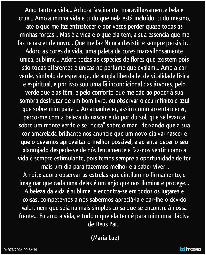 Amo tanto a vida... Acho-a fascinante, maravilhosamente bela e crua... Amo a minha vida e tudo que nela está incluído, tudo mesmo, até o que me faz entristecer e por vezes perder quase todas as minhas forças... Mas é a vida e o que ela tem, a sua essência que me faz renascer de novo... Que me faz Nunca desistir e sempre persistir... Adoro as cores da vida, uma paleta de cores maravilhosamente única, sublime... Adoro todas as espécies de flores que existem pois são todas diferentes e únicas no perfume que exalam...  Amo a cor verde, símbolo de esperança, de ampla liberdade, de vitalidade física e espiritual, e por isso sou uma fã incondicional das árvores, pelo verde que elas têm, e pelo conforto que me dão ao poder à sua sombra desfrutar de um bom livro, ou observar o céu infinito e azul que sobre mim paira ... Ao amanhecer, assim como ao entardecer, perco-me com a beleza do nascer e do por do sol, que se levanta sobre um monte verde e se "deita" sobre o mar , deixando que a sua cor amarelada brilhante nos anuncie que um novo dia vai nascer e que o devemos aproveitar o melhor possível, e ao entardecer o seu alaranjado  despede-se de nós lentamente e faz-nos sentir como a vida é sempre estimulante, pois temos sempre a oportunidade de ter mais um dia para fazermos melhor e a saber viver...
À noite adoro observar as estrelas que cintilam no firmamento, e imaginar que cada uma delas é um anjo que nos ilumina e protege... A beleza da vida é sublime, e encontra-se em todos os lugares e coisas, compete-nos a nós sabermos apreciá-la e dar-lhe o devido valor, nem que seja na mais simples coisa que se encontre à nossa frente...  Eu amo a vida, e tudo o que ela tem é para mim uma dádiva de Deus Pai... (Maria Luz)