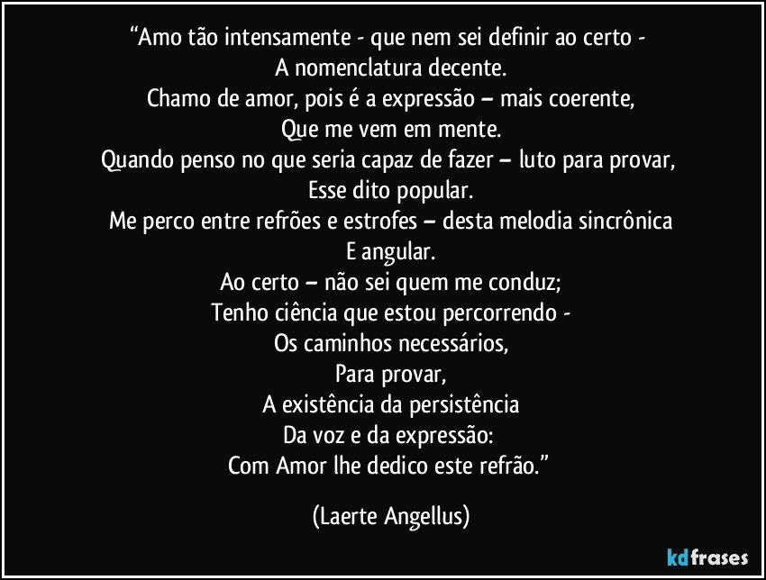 “Amo tão intensamente - que nem sei definir ao certo - 
A nomenclatura decente.
Chamo de amor, pois é a expressão – mais coerente,
Que me vem em mente.
Quando penso no que seria capaz de fazer – luto para provar, 
Esse dito popular.
Me perco entre refrões e estrofes – desta melodia sincrônica
E angular.
Ao certo – não sei quem me conduz;
Tenho ciência que estou percorrendo -
Os caminhos necessários,
Para provar,
A existência da persistência
Da voz e da expressão: 
Com Amor lhe dedico este refrão.” (Laerte Angellus)