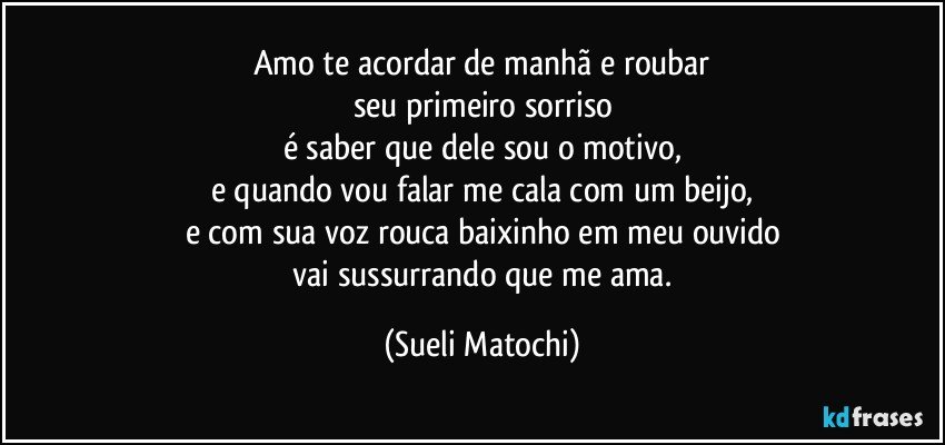 Amo te acordar de manhã e roubar
seu primeiro sorriso
é saber que dele sou o motivo,
e quando vou falar me cala com um beijo,
e com sua voz rouca baixinho em meu ouvido
 vai sussurrando que me ama. (Sueli Matochi)