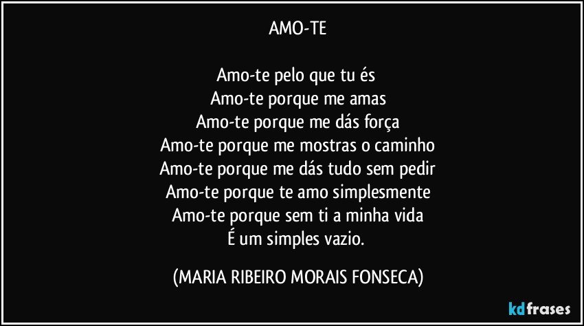 AMO-TE

Amo-te pelo que tu és 
Amo-te porque me amas
Amo-te porque me dás força
Amo-te porque me mostras o caminho
Amo-te porque me dás tudo sem pedir
Amo-te porque te amo simplesmente
Amo-te porque sem ti a minha vida
É um simples vazio. (MARIA RIBEIRO MORAIS FONSECA)