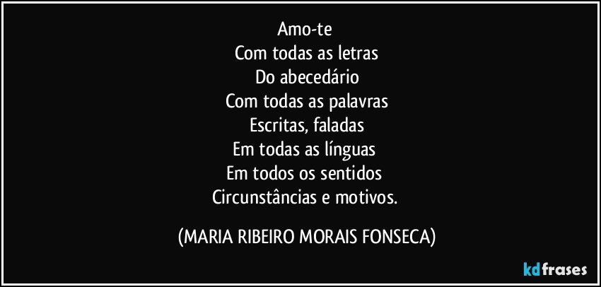 Amo-te 
Com todas as letras
Do abecedário
Com todas as palavras
Escritas, faladas
Em todas as línguas 
Em todos os sentidos 
Circunstâncias e motivos. (MARIA RIBEIRO MORAIS FONSECA)