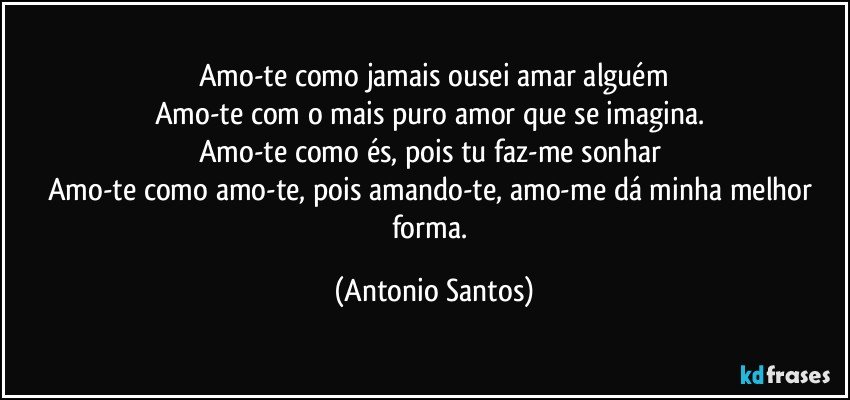 Amo-te como jamais ousei amar alguém
Amo-te com o mais puro amor que se imagina. 
Amo-te como és, pois tu faz-me sonhar 
Amo-te como amo-te, pois amando-te, amo-me dá minha melhor forma. (Antonio Santos)