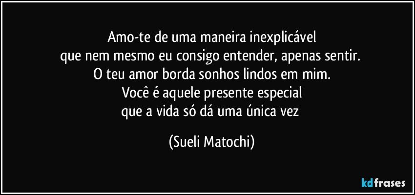 Amo-te de uma maneira inexplicável
que nem mesmo eu consigo entender, apenas sentir. 
O teu amor borda sonhos lindos em mim.
Você é aquele presente especial
que a vida só dá uma única vez (Sueli Matochi)