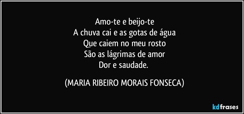 Amo-te e beijo-te
A chuva cai e as gotas de água
Que caiem no meu rosto
São as lágrimas de amor
Dor e saudade. (MARIA RIBEIRO MORAIS FONSECA)