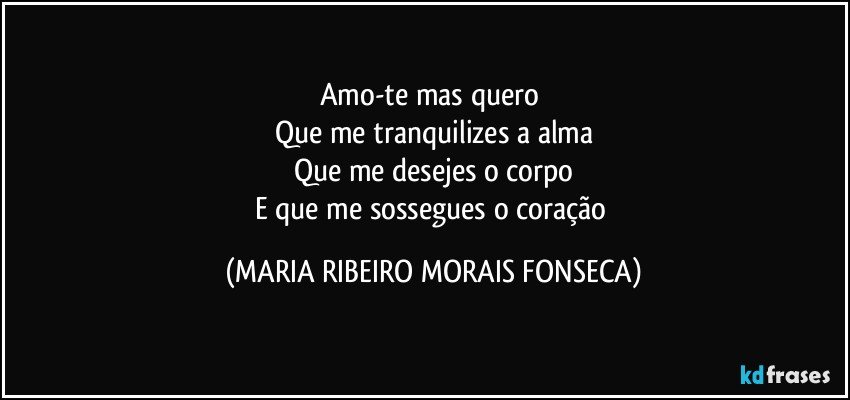 Amo-te mas quero 
Que me tranquilizes a alma
Que me desejes o corpo
E que me sossegues o coração (MARIA RIBEIRO MORAIS FONSECA)