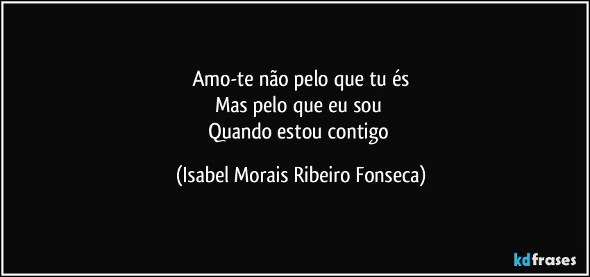 Amo-te não pelo que tu és
Mas pelo que eu sou 
Quando estou contigo (Isabel Morais Ribeiro Fonseca)