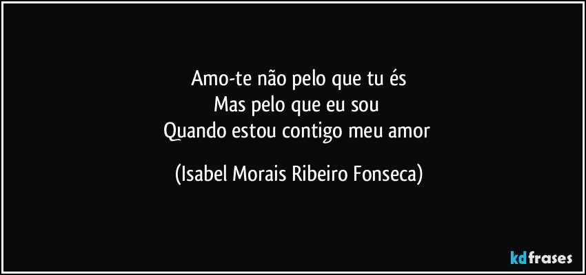 Amo-te não pelo que tu és
Mas pelo que eu sou 
Quando estou contigo meu amor (Isabel Morais Ribeiro Fonseca)