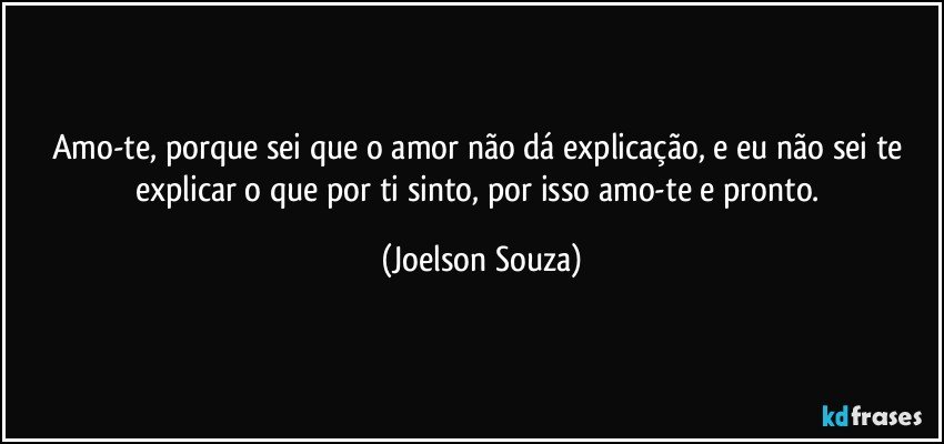 Amo-te, porque sei que o amor não dá explicação, e eu não sei te explicar o que por ti sinto, por isso amo-te e pronto. (Joelson Souza)