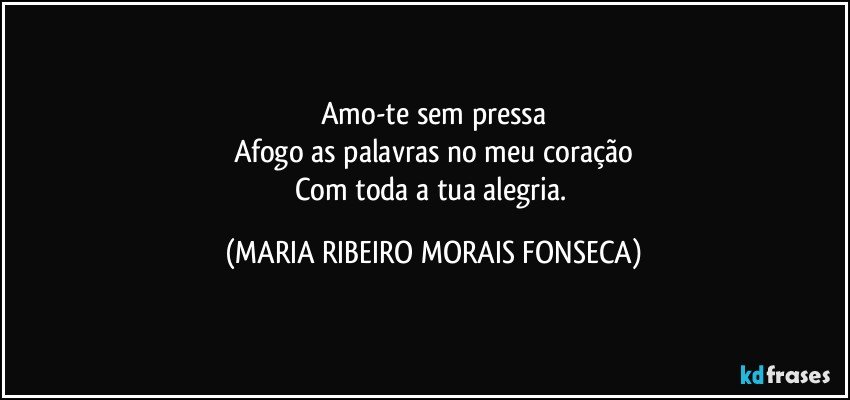 Amo-te sem pressa
Afogo as palavras no meu coração
Com toda a tua alegria. (MARIA RIBEIRO MORAIS FONSECA)