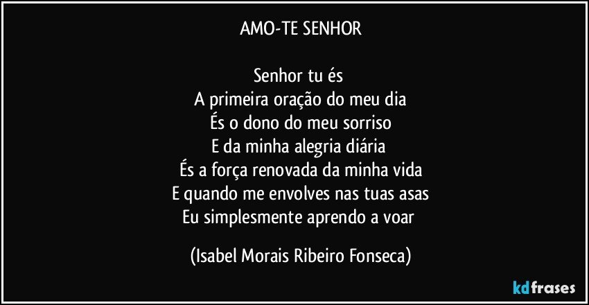 AMO-TE SENHOR

Senhor tu és 
A primeira oração do meu dia
És o dono do meu sorriso
E da minha alegria diária 
És a força renovada da minha vida
E quando me envolves nas tuas asas
Eu simplesmente aprendo a voar (Isabel Morais Ribeiro Fonseca)