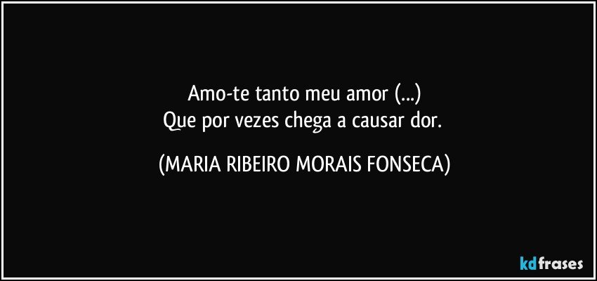 Amo-te tanto meu amor (...)
Que por vezes chega a causar dor. (MARIA RIBEIRO MORAIS FONSECA)